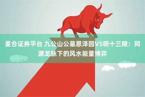 星合证券平台 九公山公墓恩泽园VS明十三陵：同源龙脉下的风水能量博弈