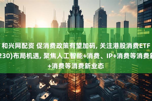 和兴网配资 促消费政策有望加码, 关注港股消费ETF(513230)布局机遇, 聚焦人工智能+消费、IP+消费等消费新业态