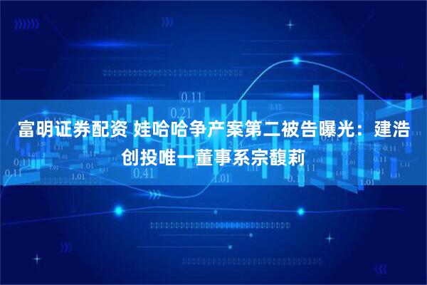 富明证券配资 娃哈哈争产案第二被告曝光：建浩创投唯一董事系宗馥莉