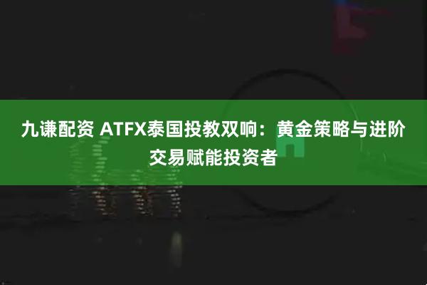 九谦配资 ATFX泰国投教双响：黄金策略与进阶交易赋能投资者