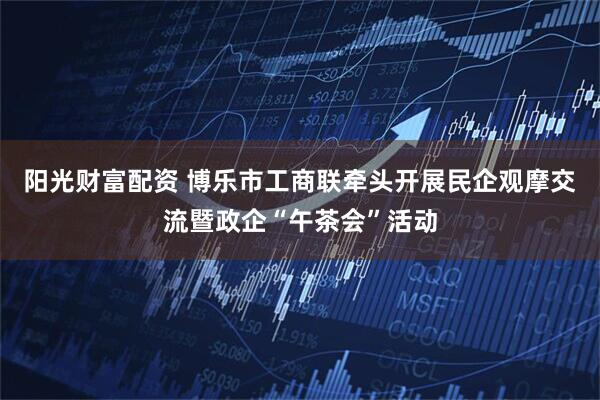 阳光财富配资 博乐市工商联牵头开展民企观摩交流暨政企“午茶会”活动