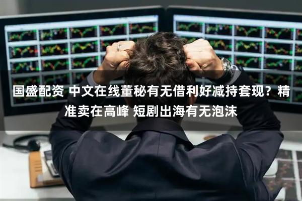 国盛配资 中文在线董秘有无借利好减持套现？精准卖在高峰 短剧出海有无泡沫